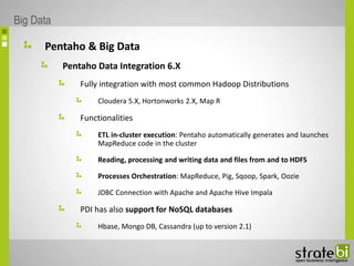 Pentaho & Big Data
Pentaho Data Integration 6.X
Fully integration with most common Hadoop Distributions
Cloudera 5.X, Hortonworks 2.X, Map R
Functionalities
ETL in-cluster execution: Pentaho automatically generates and launches
MapReduce code in the cluster
Reading, processing and writing data and files from and to HDFS
Processes Orchestration: MapReduce, Pig, Sqoop, Spark, Oozie
JDBC Connection with Apache and Apache Hive Impala
PDI has also support for NoSQL databases
Hbase, Mongo DB, Cassandra (up to version 2.1)
Big Data
 