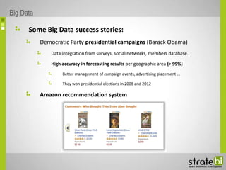 Some Big Data success stories:
Democratic Party presidential campaigns (Barack Obama)
Data integration from surveys, social networks, members database..
High accuracy in forecasting results per geographic area (> 99%)
Better management of campaign events, advertising placement ...
They won presidential elections in 2008 and 2012
Amazon recommendation system
Big Data
 