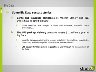 Some Big Data success stories:
Banks and insurance companies as Morgan Stanley and ING
Direct have adopted Big Data:
Fraud detection, risk analysis in loans and insurance, customer churn
prevention, ...
The UPS package delivery company invests $ 1 million a year in
Big Data
Uses the data generated by the sensors installed in their vehicles to optimize
the route / fuel consumption, maintenance, CO2 emissions ...
UPS saves 50 million dollars in gasoline a year through its management of
Big Data
Big Data
 