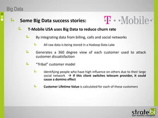 Some Big Data success stories:
T-Mobile USA uses Big Data to reduce churn rate
By integrating data from billing, calls and social networks
All raw data is being stored in a Hadoop Data Lake
Generates a 360 degree view of each customer used to attack
customer dissatisfaction
“Tribal” customer model
Identifying people who have high influence on others due to their large
social network  If this client switches telecom provider, it could
cause a domino effect
Customer Lifetime Value is calculated for each of these customers
Big Data
 