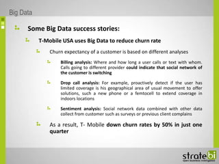 Some Big Data success stories:
T-Mobile USA uses Big Data to reduce churn rate
Churn expectancy of a customer is based on different analyses
Billing analysis: Where and how long a user calls or text with whom.
Calls going to different provider could indicate that social network of
the customer is switching
Drop call analysis: For example, proactively detect if the user has
limited coverage is his geographical area of usual movement to offer
solutions, such a new phone or a femtocell to extend coverage in
indoors locations
Sentiment analysis: Social network data combined with other data
collect from customer such as surveys or previous client complains
As a result, T- Mobile down churn rates by 50% in just one
quarter
Big Data
 