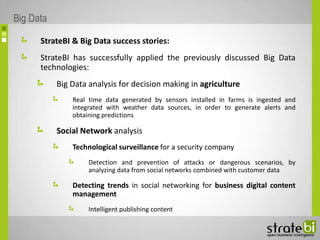 StrateBI & Big Data success stories:
StrateBI has successfully applied the previously discussed Big Data
technologies:
Big Data analysis for decision making in agriculture
Real time data generated by sensors installed in farms is ingested and
integrated with weather data sources, in order to generate alerts and
obtaining predictions
Social Network analysis
Technological surveillance for a security company
Detection and prevention of attacks or dangerous scenarios, by
analyzing data from social networks combined with customer data
Detecting trends in social networking for business digital content
management
Intelligent publishing content
Big Data
 