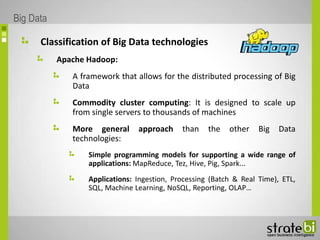 Classification of Big Data technologies
Apache Hadoop:
A framework that allows for the distributed processing of Big
Data
Commodity cluster computing: It is designed to scale up
from single servers to thousands of machines
More general approach than the other Big Data
technologies:
Simple programming models for supporting a wide range of
applications: MapReduce, Tez, Hive, Pig, Spark...
Applications: Ingestion, Processing (Batch & Real Time), ETL,
SQL, Machine Learning, NoSQL, Reporting, OLAP…
Big Data
 