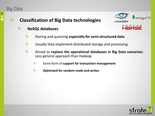 Classification of Big Data technologies
NoSQL databases
Storing and querying especially for semi-structured data
Usually they implement distributed storage and processing
Aimed to replace the operational databases in Big Data scenarios:
Less general approach than Hadoop
Some form of support for transaction management
Optimized for random reads and writes
Big Data
 