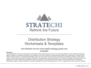 Rethink the Future
Distribution Strategy
Worksheets & Templates
Visit Stratechi.com for more helpful strategy guides and
templates
Disclaimer
All responsibilities for the use of these data and information will be solely those of the user. In no event shall Stratechi or their respective employees,
agents, suppliers, or contractors be liable for any damages or any kind or character, including without limitation any compensatory, incidental, direct,
indirect, special, punitive, or consequential damages, loss of use, loss of data, loss of income or profit, loss of or damage to property, claims of third
parties, or other losses of any kind or character. Copyright in this publication is owned by Stratechi. This material is provided on the basis that the user
agrees not to copy the material for other than the user’s own purposes. In the event that the user wishes to use any material from this content in
presentations, papers, reports, publications or opinions prepared for any other third party person or use, it is agreed that it will be sourced to Stratechi.
 