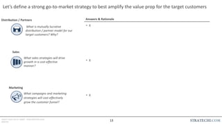 INSERT LOGO OR CO. NAME - VIEW>MASTER>SLIDE
MASTER
Let’s define a strong go-to-market strategy to best amplify the value prop for the target customers
Answers & Rationale
• X
• X
• X
Distribution / Partners
What sales strategies will drive
growth in a cost-effective
manner?
Sales
What campaigns and marketing
strategies will cost-effectively
grow the customer funnel?
Marketing
What is mutually lucrative
distribution / partner model for our
target customers? Why?
13
 