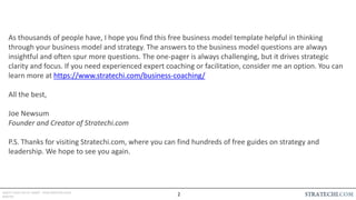 INSERT LOGO OR CO. NAME - VIEW>MASTER>SLIDE
MASTER
As thousands of people have, I hope you find this free business model template helpful in thinking
through your business model and strategy. The answers to the business model questions are always
insightful and often spur more questions. The one-pager is always challenging, but it drives strategic
clarity and focus. If you need experienced expert coaching or facilitation, consider me an option. You can
learn more at https://www.stratechi.com/business-coaching/
All the best,
Joe Newsum
Founder and Creator of Stratechi.com
P.S. Thanks for visiting Stratechi.com, where you can find hundreds of free guides on strategy and
leadership. We hope to see you again.
2
 