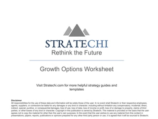 Rethink the Future
Growth Options Worksheet
Visit Stratechi.com for more helpful strategy guides and
templates
Disclaimer
All responsibilities for the use of these data and information will be solely those of the user. In no event shall Stratechi or their respective employees,
agents, suppliers, or contractors be liable for any damages or any kind or character, including without limitation any compensatory, incidental, direct,
indirect, special, punitive, or consequential damages, loss of use, loss of data, loss of income or profit, loss of or damage to property, claims of third
parties, or other losses of any kind or character. Copyright in this publication is owned by Stratechi. This material is provided on the basis that the user
agrees not to copy the material for other than the user’s own purposes. In the event that the user wishes to use any material from this content in
presentations, papers, reports, publications or opinions prepared for any other third party person or use, it is agreed that it will be sourced to Stratechi.
 