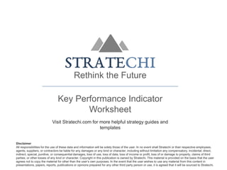 Rethink the Future
Key Performance Indicator
Worksheet
Visit Stratechi.com for more helpful strategy guides and
templates
Disclaimer
All responsibilities for the use of these data and information will be solely those of the user. In no event shall Stratechi or their respective employees,
agents, suppliers, or contractors be liable for any damages or any kind or character, including without limitation any compensatory, incidental, direct,
indirect, special, punitive, or consequential damages, loss of use, loss of data, loss of income or profit, loss of or damage to property, claims of third
parties, or other losses of any kind or character. Copyright in this publication is owned by Stratechi. This material is provided on the basis that the user
agrees not to copy the material for other than the user’s own purposes. In the event that the user wishes to use any material from this content in
presentations, papers, reports, publications or opinions prepared for any other third party person or use, it is agreed that it will be sourced to Stratechi.
 