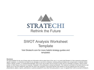 Rethink the Future
SWOT Analysis Worksheet
Template
Visit Stratechi.com for more helpful strategy guides and
templates
Disclaimer
All responsibilities for the use of these data and information will be solely those of the user. In no event shall Stratechi or their respective employees,
agents, suppliers, or contractors be liable for any damages or any kind or character, including without limitation any compensatory, incidental, direct,
indirect, special, punitive, or consequential damages, loss of use, loss of data, loss of income or profit, loss of or damage to property, claims of third
parties, or other losses of any kind or character. Copyright in this publication is owned by Stratechi. This material is provided on the basis that the user
agrees not to copy the material for other than the user’s own purposes. In the event that the user wishes to use any material from this content in
presentations, papers, reports, publications or opinions prepared for any other third party person or use, it is agreed that it will be sourced to Stratechi.
 