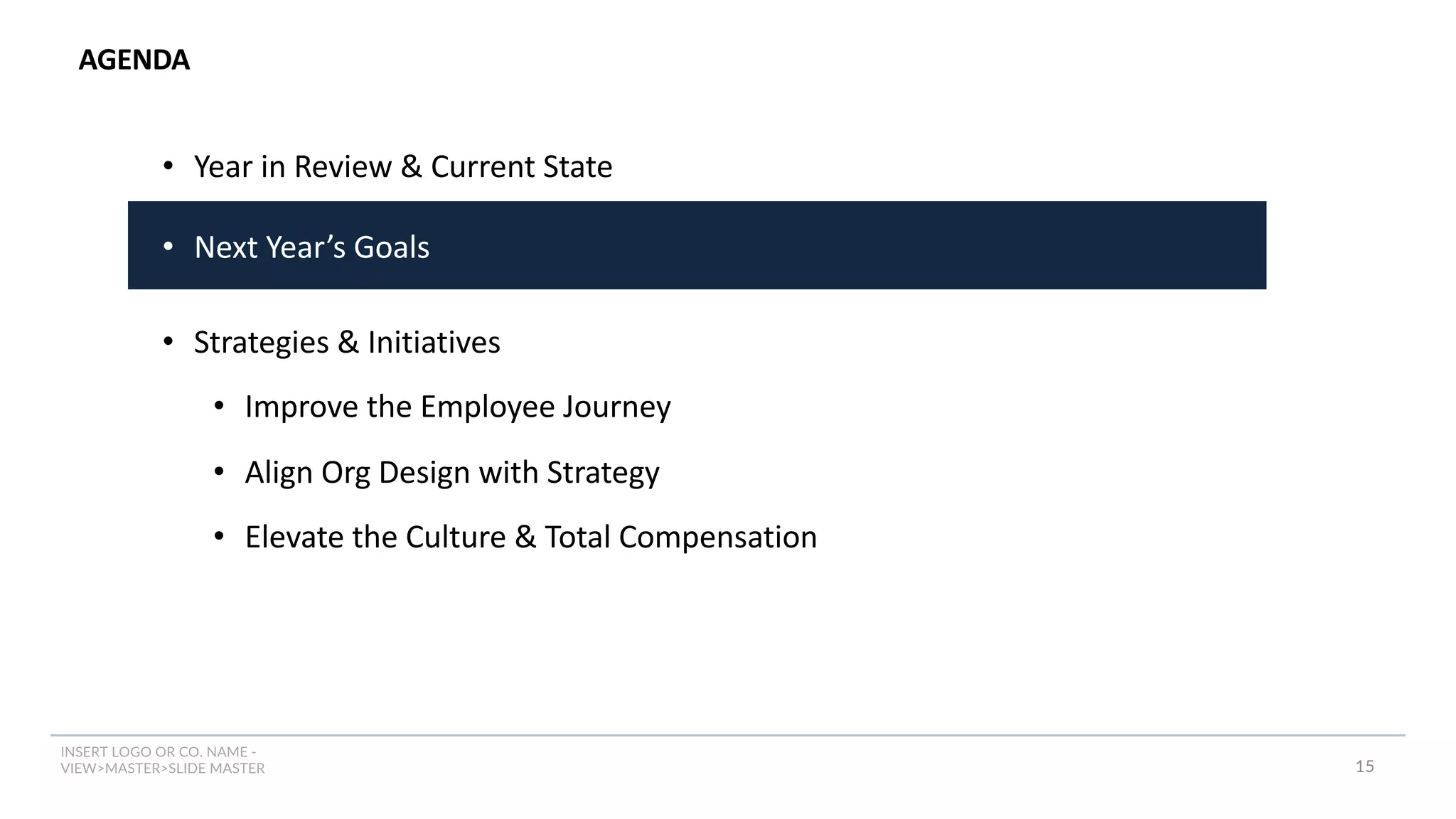 INSERT LOGO OR CO. NAME -
VIEW>MASTER>SLIDE MASTER
AGENDA
15
• Year in Review & Current State
• Next Year’s Goals
• Strategies & Initiatives
• Improve the Employee Journey
• Align Org Design with Strategy
• Elevate the Culture & Total Compensation
 