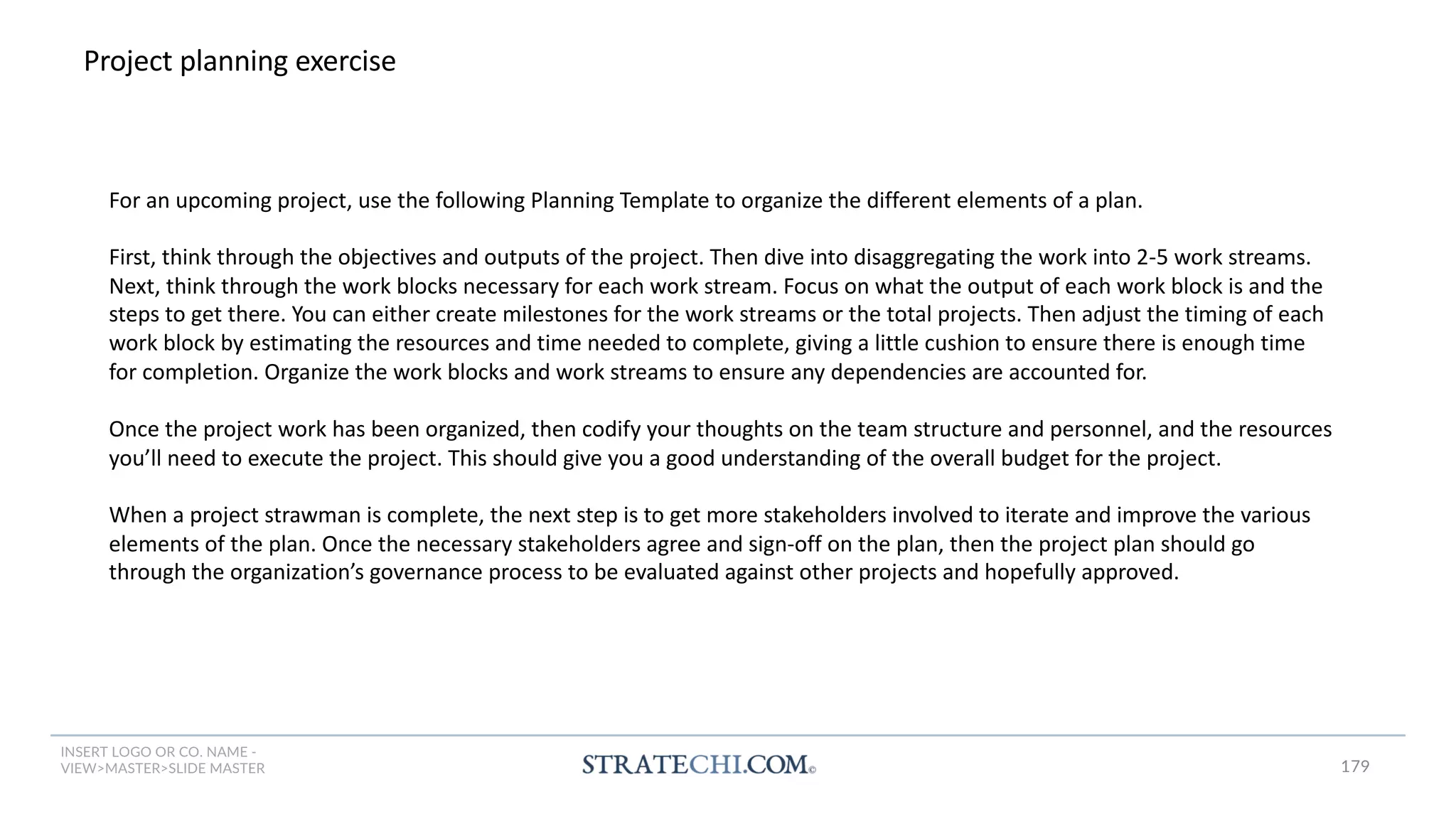 INSERT LOGO OR CO. NAME -
VIEW>MASTER>SLIDE MASTER
Project planning exercise
For an upcoming project, use the following Planning Template to organize the different elements of a plan.
First, think through the objectives and outputs of the project. Then dive into disaggregating the work into 2-5 work streams.
Next, think through the work blocks necessary for each work stream. Focus on what the output of each work block is and the
steps to get there. You can either create milestones for the work streams or the total projects. Then adjust the timing of each
work block by estimating the resources and time needed to complete, giving a little cushion to ensure there is enough time
for completion. Organize the work blocks and work streams to ensure any dependencies are accounted for.
Once the project work has been organized, then codify your thoughts on the team structure and personnel, and the resources
you’ll need to execute the project. This should give you a good understanding of the overall budget for the project.
When a project strawman is complete, the next step is to get more stakeholders involved to iterate and improve the various
elements of the plan. Once the necessary stakeholders agree and sign-off on the plan, then the project plan should go
through the organization’s governance process to be evaluated against other projects and hopefully approved.
179
 