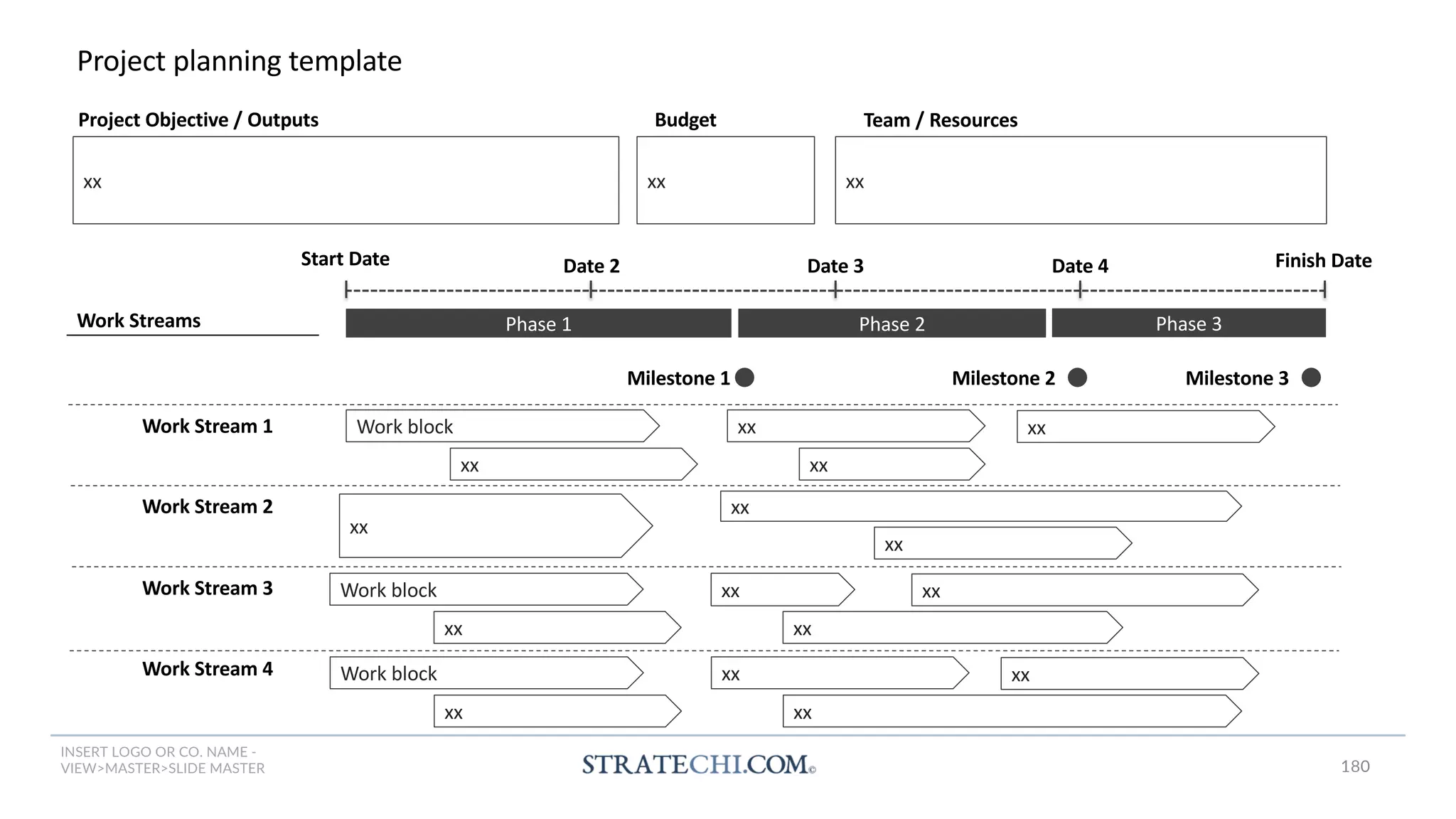 INSERT LOGO OR CO. NAME -
VIEW>MASTER>SLIDE MASTER
Project planning template
Work Stream 1
Work Streams
Date 2 Date 3 Finish Date
Phase 1
Start Date Date 4
Phase 2 Phase 3
Milestone 1 Milestone 2 Milestone 3
Work Stream 2
Work Stream 3
Work Stream 4
Project Objective / Outputs Budget
xx xx xx
Team / Resources
Work block
xx
xx xx
xx
xx
xx
xx
Work block
xx
xx xx
xx
Work block
xx
xx xx
xx
180
 
