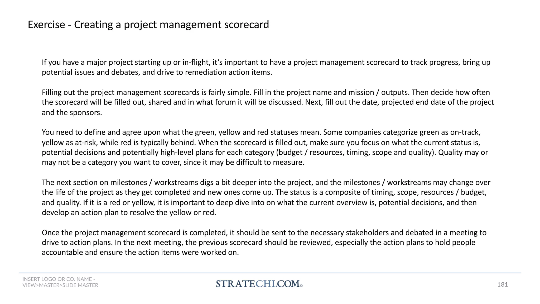 INSERT LOGO OR CO. NAME -
VIEW>MASTER>SLIDE MASTER
Exercise - Creating a project management scorecard
If you have a major project starting up or in-flight, it’s important to have a project management scorecard to track progress, bring up
potential issues and debates, and drive to remediation action items.
Filling out the project management scorecards is fairly simple. Fill in the project name and mission / outputs. Then decide how often
the scorecard will be filled out, shared and in what forum it will be discussed. Next, fill out the date, projected end date of the project
and the sponsors.
You need to define and agree upon what the green, yellow and red statuses mean. Some companies categorize green as on-track,
yellow as at-risk, while red is typically behind. When the scorecard is filled out, make sure you focus on what the current status is,
potential decisions and potentially high-level plans for each category (budget / resources, timing, scope and quality). Quality may or
may not be a category you want to cover, since it may be difficult to measure.
The next section on milestones / workstreams digs a bit deeper into the project, and the milestones / workstreams may change over
the life of the project as they get completed and new ones come up. The status is a composite of timing, scope, resources / budget,
and quality. If it is a red or yellow, it is important to deep dive into on what the current overview is, potential decisions, and then
develop an action plan to resolve the yellow or red.
Once the project management scorecard is completed, it should be sent to the necessary stakeholders and debated in a meeting to
drive to action plans. In the next meeting, the previous scorecard should be reviewed, especially the action plans to hold people
accountable and ensure the action items were worked on.
181
 