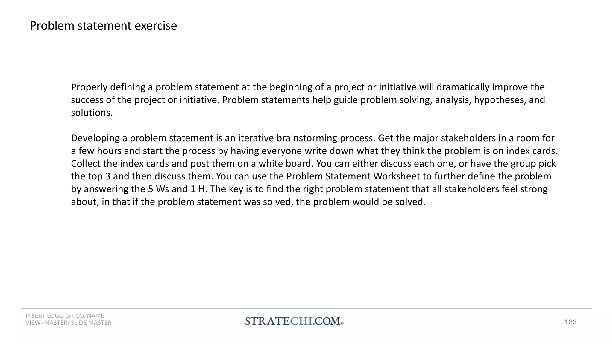 INSERT LOGO OR CO. NAME -
VIEW>MASTER>SLIDE MASTER
Problem statement exercise
Properly defining a problem statement at the beginning of a project or initiative will dramatically improve the
success of the project or initiative. Problem statements help guide problem solving, analysis, hypotheses, and
solutions.
Developing a problem statement is an iterative brainstorming process. Get the major stakeholders in a room for
a few hours and start the process by having everyone write down what they think the problem is on index cards.
Collect the index cards and post them on a white board. You can either discuss each one, or have the group pick
the top 3 and then discuss them. You can use the Problem Statement Worksheet to further define the problem
by answering the 5 Ws and 1 H. The key is to find the right problem statement that all stakeholders feel strong
about, in that if the problem statement was solved, the problem would be solved.
183
 