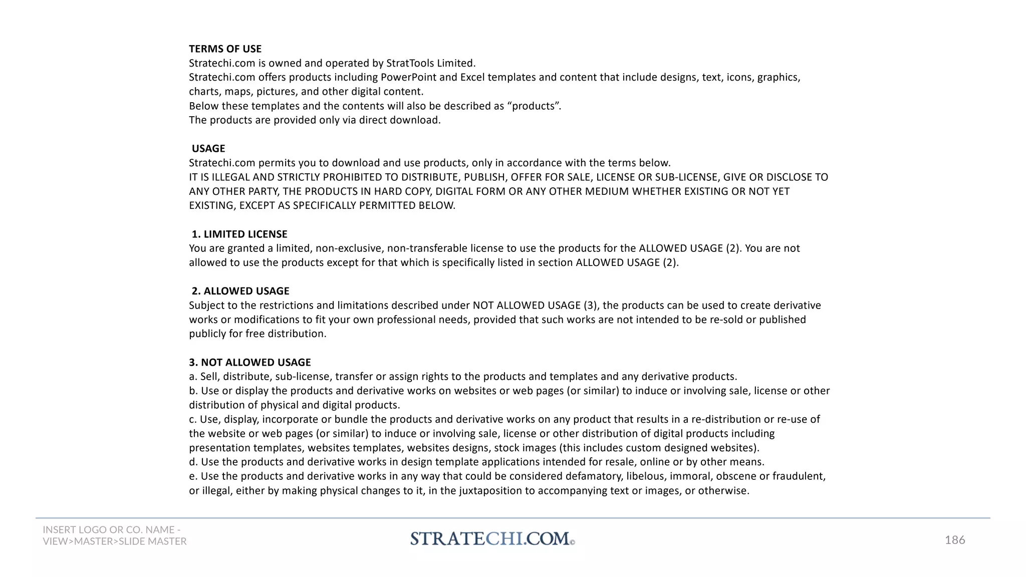 INSERT LOGO OR CO. NAME -
VIEW>MASTER>SLIDE MASTER
TERMS OF USE
Stratechi.com is owned and operated by StratTools Limited.
Stratechi.com offers products including PowerPoint and Excel templates and content that include designs, text, icons, graphics,
charts, maps, pictures, and other digital content.
Below these templates and the contents will also be described as “products”.
The products are provided only via direct download.
USAGE
Stratechi.com permits you to download and use products, only in accordance with the terms below.
IT IS ILLEGAL AND STRICTLY PROHIBITED TO DISTRIBUTE, PUBLISH, OFFER FOR SALE, LICENSE OR SUB-LICENSE, GIVE OR DISCLOSE TO
ANY OTHER PARTY, THE PRODUCTS IN HARD COPY, DIGITAL FORM OR ANY OTHER MEDIUM WHETHER EXISTING OR NOT YET
EXISTING, EXCEPT AS SPECIFICALLY PERMITTED BELOW.
1. LIMITED LICENSE
You are granted a limited, non-exclusive, non-transferable license to use the products for the ALLOWED USAGE (2). You are not
allowed to use the products except for that which is specifically listed in section ALLOWED USAGE (2).
2. ALLOWED USAGE
Subject to the restrictions and limitations described under NOT ALLOWED USAGE (3), the products can be used to create derivative
works or modifications to fit your own professional needs, provided that such works are not intended to be re-sold or published
publicly for free distribution.
3. NOT ALLOWED USAGE
a. Sell, distribute, sub-license, transfer or assign rights to the products and templates and any derivative products.
b. Use or display the products and derivative works on websites or web pages (or similar) to induce or involving sale, license or other
distribution of physical and digital products.
c. Use, display, incorporate or bundle the products and derivative works on any product that results in a re-distribution or re-use of
the website or web pages (or similar) to induce or involving sale, license or other distribution of digital products including
presentation templates, websites templates, websites designs, stock images (this includes custom designed websites).
d. Use the products and derivative works in design template applications intended for resale, online or by other means.
e. Use the products and derivative works in any way that could be considered defamatory, libelous, immoral, obscene or fraudulent,
or illegal, either by making physical changes to it, in the juxtaposition to accompanying text or images, or otherwise.
186
 