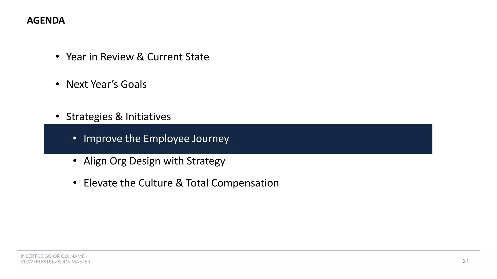 INSERT LOGO OR CO. NAME -
VIEW>MASTER>SLIDE MASTER
AGENDA
21
• Year in Review & Current State
• Next Year’s Goals
• Strategies & Initiatives
• Improve the Employee Journey
• Align Org Design with Strategy
• Elevate the Culture & Total Compensation
 