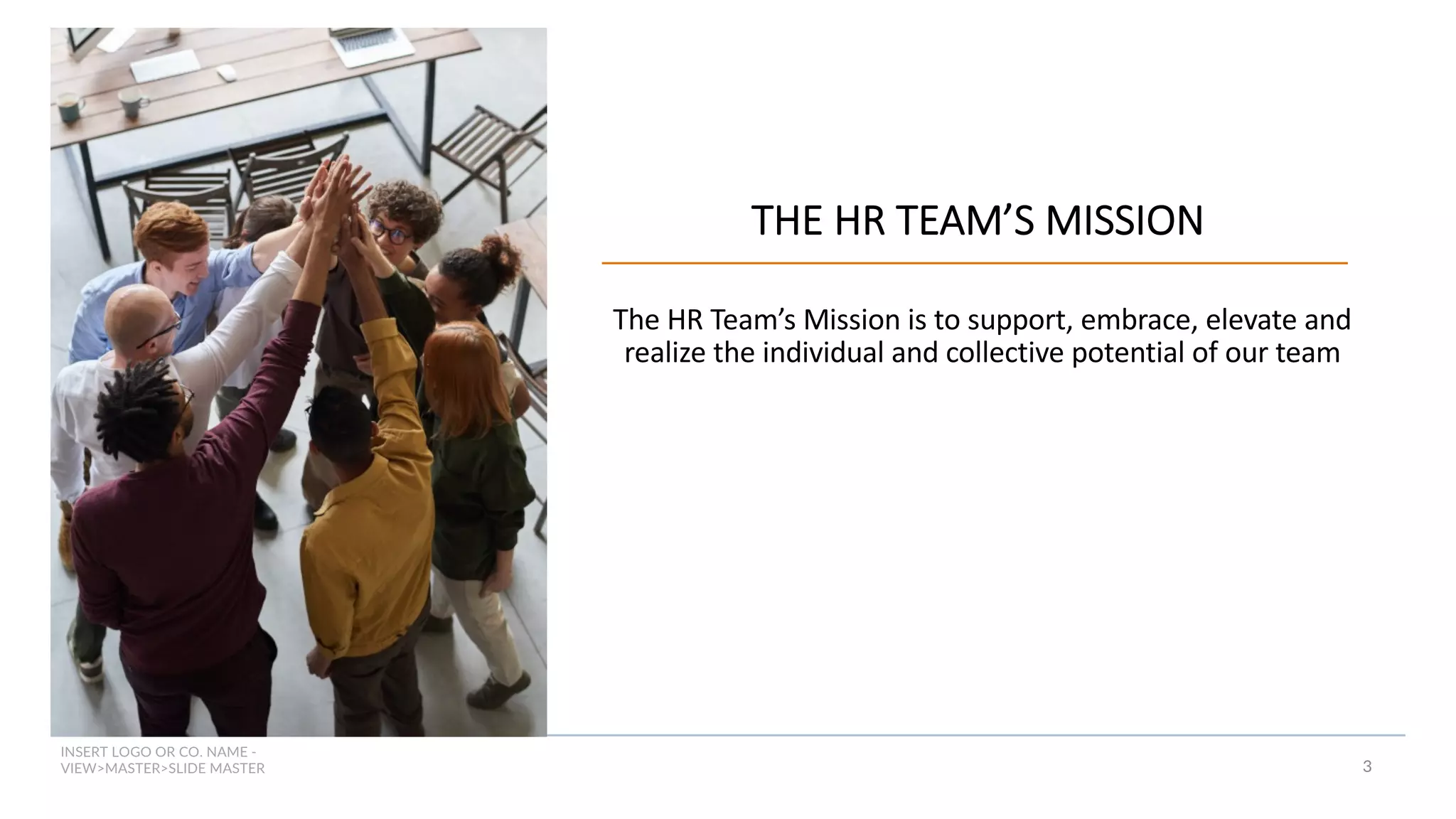 INSERT LOGO OR CO. NAME -
VIEW>MASTER>SLIDE MASTER 3
THE HR TEAM’S MISSION
The HR Team’s Mission is to support, embrace, elevate and
realize the individual and collective potential of our team
 