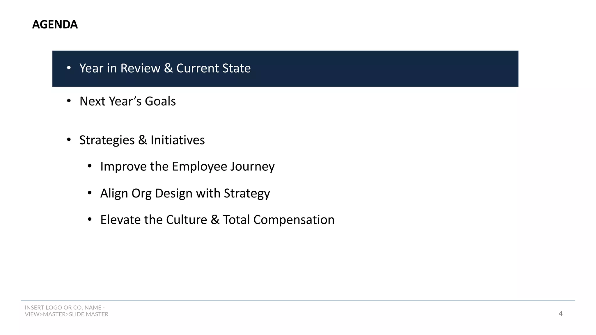 INSERT LOGO OR CO. NAME -
VIEW>MASTER>SLIDE MASTER
AGENDA
4
• Year in Review & Current State
• Next Year’s Goals
• Strategies & Initiatives
• Improve the Employee Journey
• Align Org Design with Strategy
• Elevate the Culture & Total Compensation
 