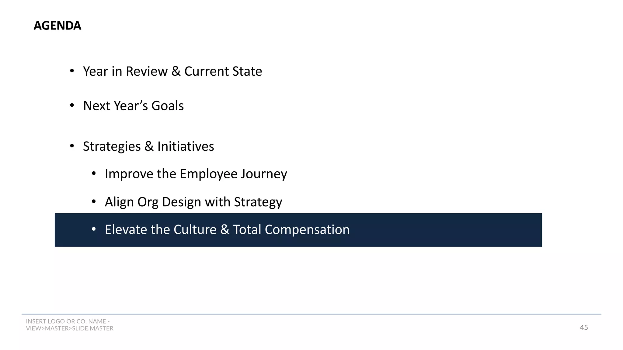 INSERT LOGO OR CO. NAME -
VIEW>MASTER>SLIDE MASTER
AGENDA
45
• Year in Review & Current State
• Next Year’s Goals
• Strategies & Initiatives
• Improve the Employee Journey
• Align Org Design with Strategy
• Elevate the Culture & Total Compensation
 