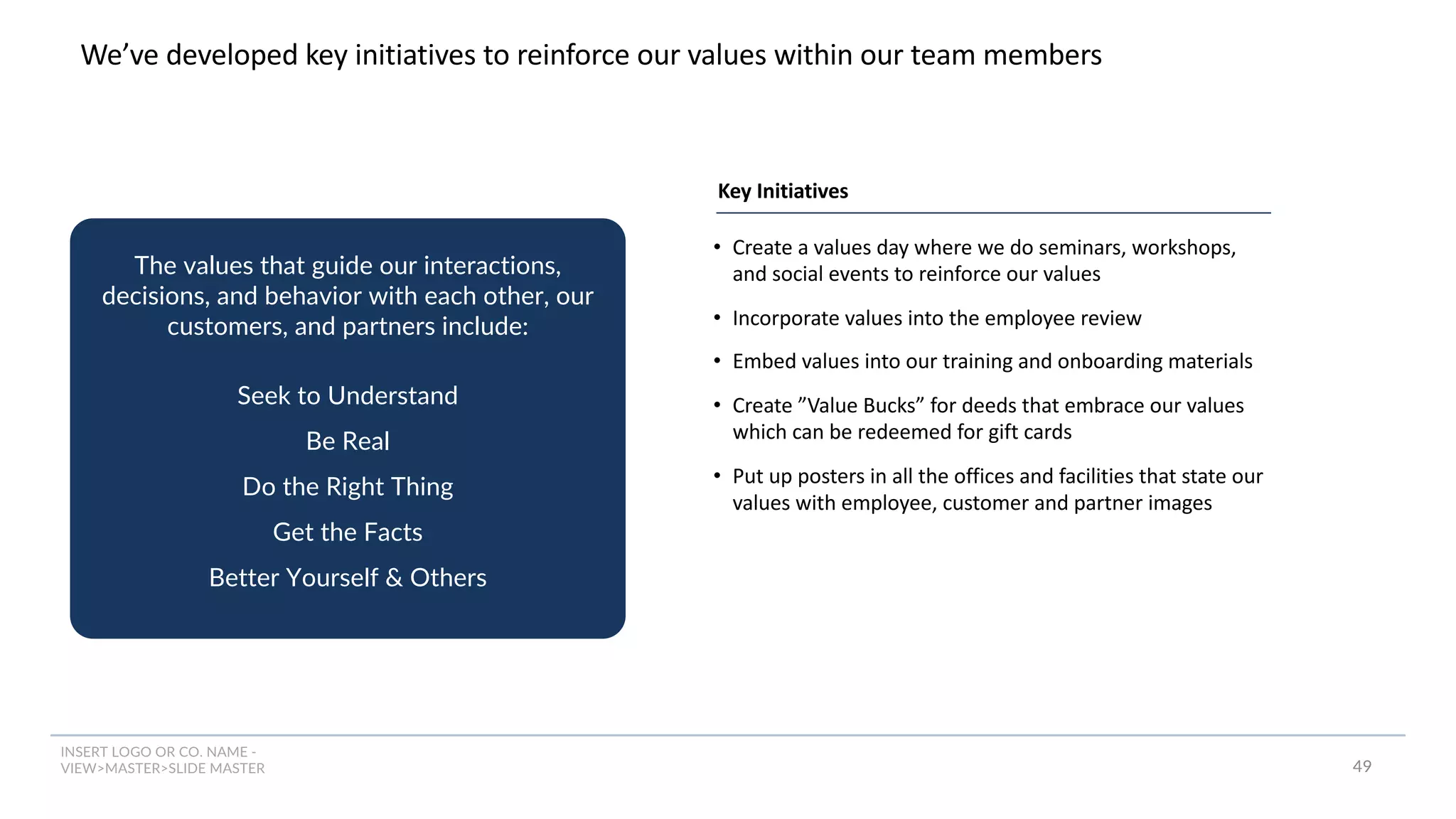 INSERT LOGO OR CO. NAME -
VIEW>MASTER>SLIDE MASTER
We’ve developed key initiatives to reinforce our values within our team members
The values that guide our interactions,
decisions, and behavior with each other, our
customers, and partners include:
Seek to Understand
Be Real
Do the Right Thing
Get the Facts
Better Yourself & Others
49
• Create a values day where we do seminars, workshops,
and social events to reinforce our values
• Incorporate values into the employee review
• Embed values into our training and onboarding materials
• Create ”Value Bucks” for deeds that embrace our values
which can be redeemed for gift cards
• Put up posters in all the offices and facilities that state our
values with employee, customer and partner images
Key Initiatives
 