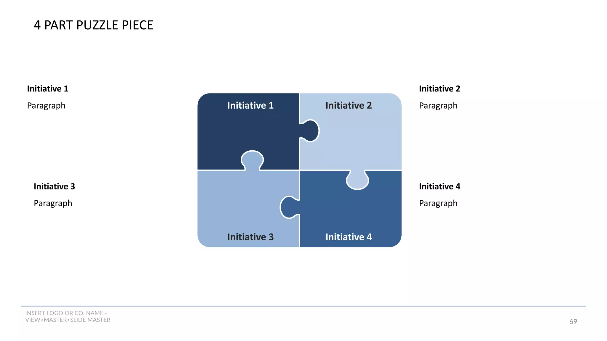 INSERT LOGO OR CO. NAME -
VIEW>MASTER>SLIDE MASTER 69
4 PART PUZZLE PIECE
Initiative 3
Paragraph
Initiative 2
Paragraph
Initiative 1
Paragraph Initiative 1 Initiative 2
Initiative 4
Initiative 3
Initiative 4
Paragraph
 