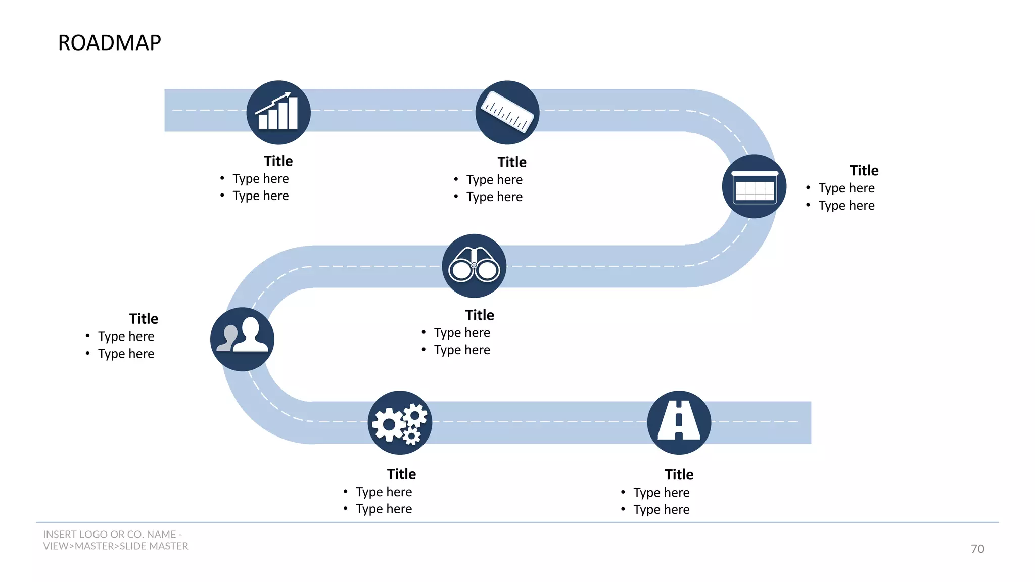 INSERT LOGO OR CO. NAME -
VIEW>MASTER>SLIDE MASTER 70
ROADMAP
Title
• Type here
• Type here
Title
• Type here
• Type here
Title
• Type here
• Type here
Title
• Type here
• Type here
Title
• Type here
• Type here
Title
• Type here
• Type here
Title
• Type here
• Type here
 