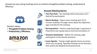 INSERT LOGO OR CO. NAME -
VIEW>MASTER>SLIDE MASTER 155
Amazon has very strong meeting norms to reinforce thoughtful problem solving, productivity &
efficiency
Amazon values:
• Thoughtful Problem Solving
• Productivity / Efficiency
• Two Pizza Rule – No meetings where two pizzas can’t
feed all the participants
• No PowerPoint – Hard to understand logic / argument in
PowerPoint and a great way to minimize consultants J
• Memo Reading – Opens every meeting with 10-15
minutes reading a 4-6 page memo about the objectives,
logic and data for the meeting
• Outcome Syndication – Before the meeting, align
participants on the desired outcomes
• Loose Agenda – Having a tight agenda means you know
where you are going. Typically meetings are for decisions
that need to be debated and brainstormed.
Amazon Meeting Norms
 