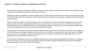 INSERT LOGO OR CO. NAME -
VIEW>MASTER>SLIDE MASTER
Exercise - Creating a project management scorecard
If you have a major project starting up or in-flight, it’s important to have a project management scorecard to track progress, bring up
potential issues and debates, and drive to remediation action items.
Filling out the project management scorecards is fairly simple. Fill in the project name and mission / outputs. Then decide how often
the scorecard will be filled out, shared and in what forum it will be discussed. Next, fill out the date, projected end date of the project
and the sponsors.
You need to define and agree upon what the green, yellow and red statuses mean. Some companies categorize green as on-track,
yellow as at-risk, while red is typically behind. When the scorecard is filled out, make sure you focus on what the current status is,
potential decisions and potentially high-level plans for each category (budget / resources, timing, scope and quality). Quality may or
may not be a category you want to cover, since it may be difficult to measure.
The next section on milestones / workstreams digs a bit deeper into the project, and the milestones / workstreams may change over
the life of the project as they get completed and new ones come up. The status is a composite of timing, scope, resources / budget,
and quality. If it is a red or yellow, it is important to deep dive into on what the current overview is, potential decisions, and then
develop an action plan to resolve the yellow or red.
Once the project management scorecard is completed, it should be sent to the necessary stakeholders and debated in a meeting to
drive to action plans. In the next meeting, the previous scorecard should be reviewed, especially the action plans to hold people
accountable and ensure the action items were worked on.
181
 