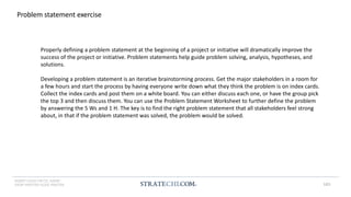 INSERT LOGO OR CO. NAME -
VIEW>MASTER>SLIDE MASTER
Problem statement exercise
Properly defining a problem statement at the beginning of a project or initiative will dramatically improve the
success of the project or initiative. Problem statements help guide problem solving, analysis, hypotheses, and
solutions.
Developing a problem statement is an iterative brainstorming process. Get the major stakeholders in a room for
a few hours and start the process by having everyone write down what they think the problem is on index cards.
Collect the index cards and post them on a white board. You can either discuss each one, or have the group pick
the top 3 and then discuss them. You can use the Problem Statement Worksheet to further define the problem
by answering the 5 Ws and 1 H. The key is to find the right problem statement that all stakeholders feel strong
about, in that if the problem statement was solved, the problem would be solved.
183
 