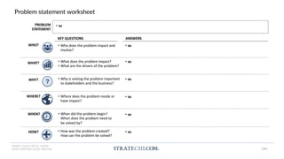 INSERT LOGO OR CO. NAME -
VIEW>MASTER>SLIDE MASTER
Problem statement worksheet
• Who does the problem impact and
involve?
• What does the problem impact?
• What are the drivers of the problem?
• Why is solving the problem important
to stakeholders and the business?
• Where does the problem reside or
have impact?
• When did the problem begin?
When does the problem need to
be solved by?
• How was the problem created?
How can the problem be solved?
?
KEY QUESTIONS ANSWERS
• xx
• xx
• xx
• xx
• xx
• xx
WHO?
WHAT?
WHY?
WHERE?
HOW?
WHEN?
PROBLEM
STATEMENT
• xx
184
 
