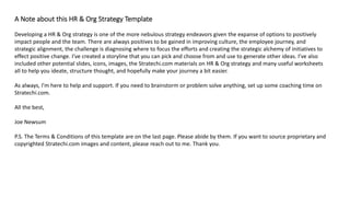 A Note about this HR & Org Strategy Template
Developing a HR & Org strategy is one of the more nebulous strategy endeavors given the expanse of options to positively
impact people and the team. There are always positives to be gained in improving culture, the employee journey, and
strategic alignment, the challenge is diagnosing where to focus the efforts and creating the strategic alchemy of initiatives to
effect positive change. I’ve created a storyline that you can pick and choose from and use to generate other ideas. I’ve also
included other potential slides, icons, images, the Stratechi.com materials on HR & Org strategy and many useful worksheets
all to help you ideate, structure thought, and hopefully make your journey a bit easier.
As always, I’m here to help and support. If you need to brainstorm or problem solve anything, set up some coaching time on
Stratechi.com.
All the best,
Joe Newsum
P.S. The Terms & Conditions of this template are on the last page. Please abide by them. If you want to source proprietary and
copyrighted Stratechi.com images and content, please reach out to me. Thank you.
 