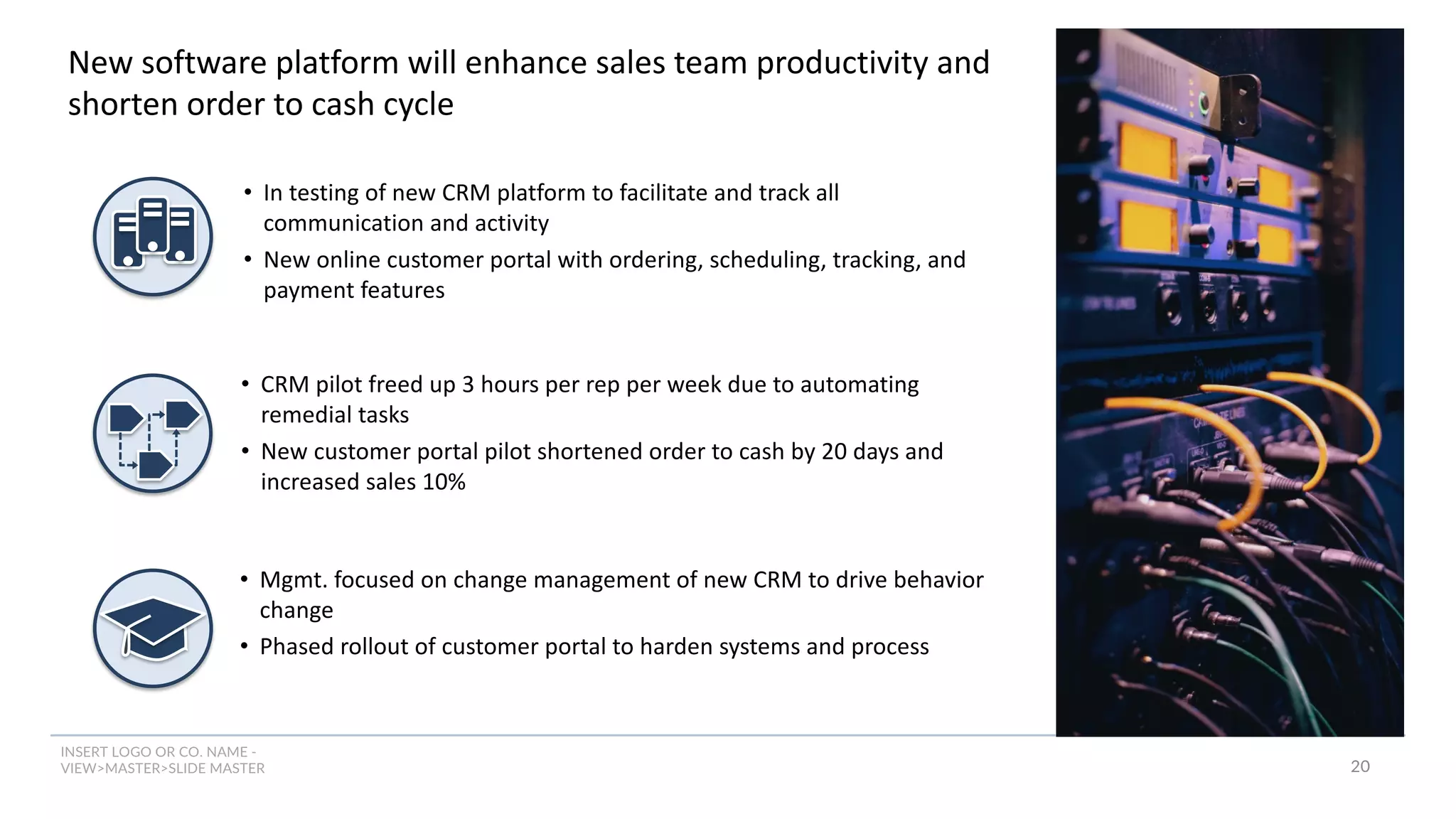 INSERT LOGO OR CO. NAME -
VIEW>MASTER>SLIDE MASTER
New software platform will enhance sales team productivity and
shorten order to cash cycle
• In testing of new CRM platform to facilitate and track all
communication and activity
• New online customer portal with ordering, scheduling, tracking, and
payment features
• CRM pilot freed up 3 hours per rep per week due to automating
remedial tasks
• New customer portal pilot shortened order to cash by 20 days and
increased sales 10%
• Mgmt. focused on change management of new CRM to drive behavior
change
• Phased rollout of customer portal to harden systems and process
20
 