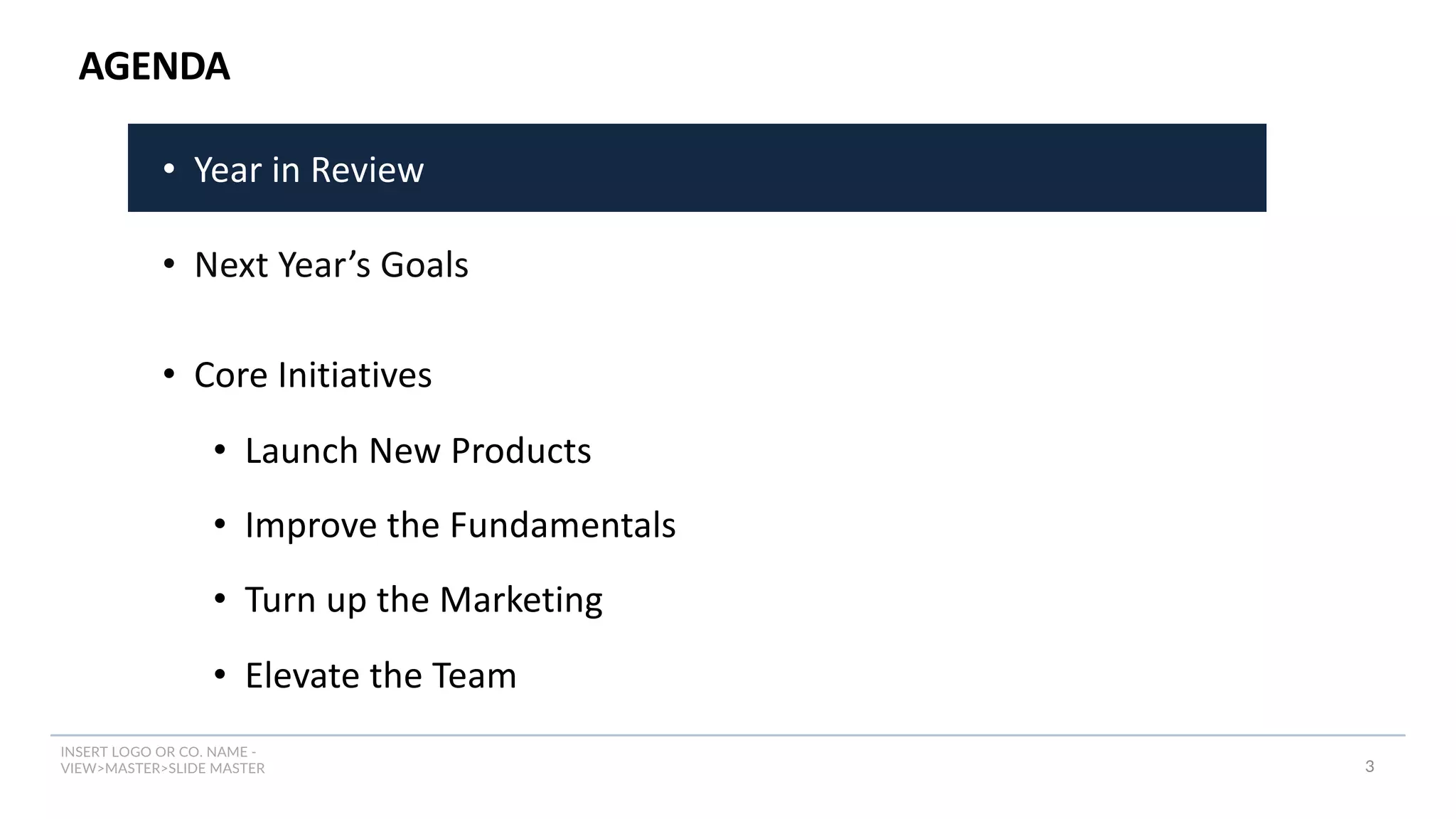 INSERT LOGO OR CO. NAME -
VIEW>MASTER>SLIDE MASTER
AGENDA
3
• Year in Review
• Next Year’s Goals
• Core Initiatives
• Launch New Products
• Improve the Fundamentals
• Turn up the Marketing
• Elevate the Team
 