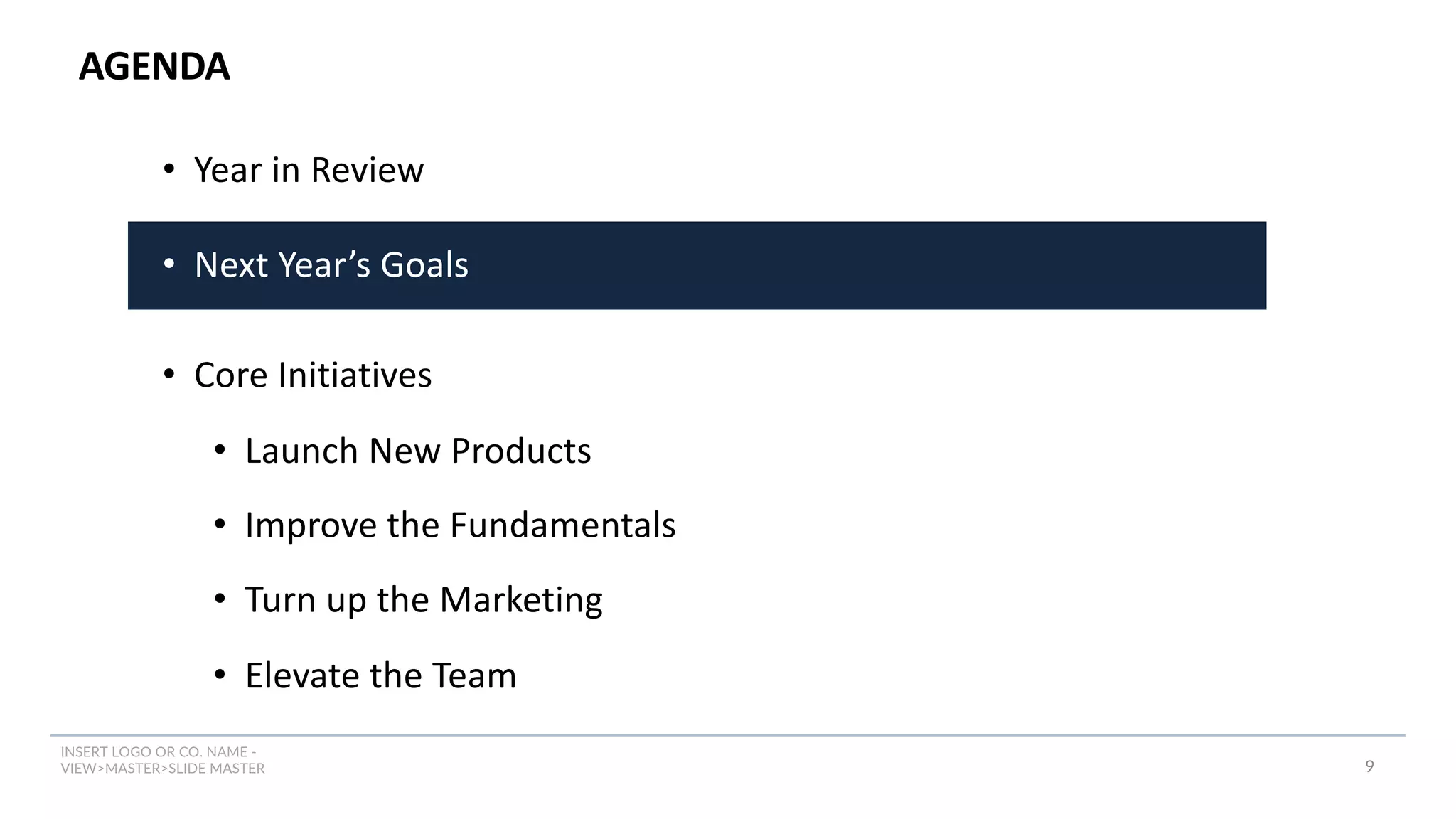 INSERT LOGO OR CO. NAME -
VIEW>MASTER>SLIDE MASTER
AGENDA
9
• Year in Review
• Next Year’s Goals
• Core Initiatives
• Launch New Products
• Improve the Fundamentals
• Turn up the Marketing
• Elevate the Team
 