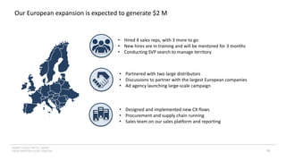 INSERT LOGO OR CO. NAME -
VIEW>MASTER>SLIDE MASTER
Our European expansion is expected to generate $2 M
16
• Hired 4 sales reps, with 3 more to go
• New hires are in training and will be mentored for 3 months
• Conducting SVP search to manage territory
• Partnered with two large distributors
• Discussions to partner with the largest European companies
• Ad agency launching large-scale campaign
• Designed and implemented new CX flows
• Procurement and supply chain running
• Sales team on our sales platform and reporting
 