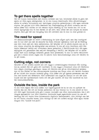 strategi v0.1

To get there spells together
För att kunna konkurrera med starka aktörer som t.ex. Schibsted måste vi göra det
mesta av våra egna möjligheter. Om vi ska kunna övertrumfa våra målsättningar
måste vi arbeta tillsamans och verkligen utnyttja potentialen i vår egen samlade
styrka. Det gäller allt från feedback och återkoppling på såväl interna som externa idéer till vikten av att betona vilka företag vi har bakom oss. Att ha en
stark ägargrupp kan vi dra fördel av på sätt. Dels låter det oss antyda en enorm
styrka, dels ger det oss tillgång till ett nätverk som vi kan ha stor glädje av.

The need for speed
Att medialandskapet är statt i förändring är inte något nytt, men den hastighet
som vi har rört oss med de senaste tio åren ställer speciella krav på de företag
som vill vara med och dela mediakakan. Det betyder att vi måste skynda oss om vi
ska hinna utnyttja de möjligheter som erbjuds. Vi ska på alla tänkbara sätt förkorta idéernas ledtid och utvärdera deras potential i förhållande till vår egen
möjlighet att genomföra dem med ett försprång i behåll. Det betyder att vi måste
slipa bort alla onödiga dröjsmål genom hela processen. Vi ska ha korta beslutsvägar och i vissa akuta lägen ska vi själva vara beslutsmässiga utan att behöva vila på hanen.

Cutting edge, not corners
Behovet av att arbeta snabbt och att ligga i utvecklingens framkant får aldrig
bli en ursäkt för att göra ett hastverk. Vi ska ligga i framkant utan att förfalla
till några slarviga genvägar. Genom att förlita oss på en välutvecklad process
kan vi dra fördel av den ackumulerade kunskap som finns utan att behöva fundera
på om hjulet ska snurra varenda gång. Alla idéer ska gå igenom processen men det
ska ske snabbt och effektivt. Vårt arbetssätt ska inge en känsla av att det inte
kunde ske mer systematiskt trots att det går snabbt. Då blir vår snabbhet en dubbel konkurrensfördel.

Outside the box, inside the park
Vi ska vara öppna för alla idéer. Hur högtflygande de än är ska vi nyfiket betrakta dem och för att se vilken potential de kan tänkas ha. Vi ska också se till
att vårt eget tänkande inte går i samma hjulspår som våra konkurrenters. Men i ett
längre perspektiv har vårt kreativa tänkande inget egenvärde annat än som ett
verktyg för att vaska fram intressanta digitala mediaprojekt. Lika viktigt som det
är att tänka utanför boxen, lika viktigt är det att arbeta enligt våra egna värderingar; dvs. ”inside the park”.

Mindpark

2(2)

2007-08-28

 