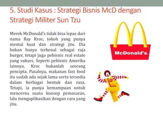 5. Studi Kasus : Strategi Bisnis McD dengan
Strategi Militer Sun Tzu
Merek McDonald’s tidak bisa lepas dari
nama Ray Kroc, tokoh yang punya
mental kuat dan strategi jitu. Dia
bukan hanya terkenal sebagai raja
burger, tetapi juga pebisnis real estate
yang sukses. Seperti pebisnis Amerika
lainnya, Kroc bukanlah seorang
pencipta. Pasalnya, makanan fast food
itu sudah ada sejak lama serta tersedia
dalam berbagai bentuk dan rasa.
Tetapi, ia punya kemampuan untuk
mencerna suatu konsep pemasaran,
lalu mengaplikasikan dengan cara yang
jitu.
 