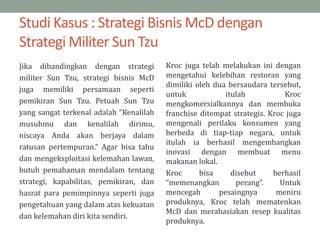 Studi Kasus : Strategi Bisnis McD dengan
Strategi Militer Sun Tzu
Jika dibandingkan dengan strategi
militer Sun Tzu, strategi bisnis McD
juga memiliki persamaan seperti
pemikiran Sun Tzu. Petuah Sun Tzu
yang sangat terkenal adalah “Kenalilah
musuhmu dan kenalilah dirimu,
niscaya Anda akan berjaya dalam
ratusan pertempuran.” Agar bisa tahu
dan mengeksploitasi kelemahan lawan,
butuh pemahaman mendalam tentang
strategi, kapabilitas, pemikiran, dan
hasrat para pemimpinnya seperti juga
pengetahuan yang dalam atas kekuatan
dan kelemahan diri kita sendiri.
Kroc juga telah melakukan ini dengan
mengetahui kelebihan restoran yang
dimiliki oleh dua bersaudara tersebut,
untuk itulah Kroc
mengkomersialkannya dan membuka
franchise ditempat strategis. Kroc juga
mengenali perilaku konsumen yang
berbeda di tiap-tiap negara, untuk
itulah ia berhasil mengembangkan
inovasi dengan membuat menu
makanan lokal.
Kroc bisa disebut berhasil
“memenangkan perang”. Untuk
mencegah pesaingnya meniru
produknya, Kroc telah mematenkan
McD dan merahasiakan resep kualitas
produknya.
 