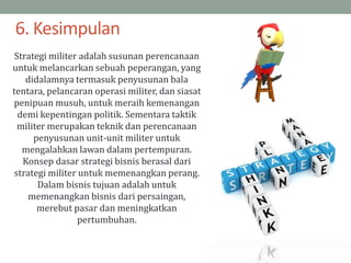 Strategi militer adalah susunan perencanaan
untuk melancarkan sebuah peperangan, yang
didalamnya termasuk penyusunan bala
tentara, pelancaran operasi militer, dan siasat
penipuan musuh, untuk meraih kemenangan
demi kepentingan politik. Sementara taktik
militer merupakan teknik dan perencanaan
penyusunan unit-unit militer untuk
mengalahkan lawan dalam pertempuran.
Konsep dasar strategi bisnis berasal dari
strategi militer untuk memenangkan perang.
Dalam bisnis tujuan adalah untuk
memenangkan bisnis dari persaingan,
merebut pasar dan meningkatkan
pertumbuhan.
6. Kesimpulan
 