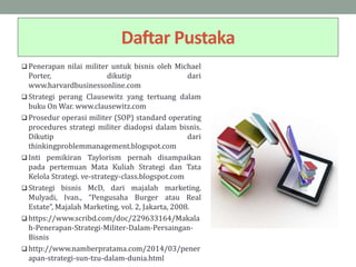 Daftar Pustaka
 Penerapan nilai militer untuk bisnis oleh Michael
Porter, dikutip dari
www.harvardbusinessonline.com
 Strategi perang Clausewitz yang tertuang dalam
buku On War. www.clausewitz.com
 Prosedur operasi militer (SOP) standard operating
procedures strategi militer diadopsi dalam bisnis.
Dikutip dari
thinkingproblemmanagement.blogspot.com
 Inti pemikiran Taylorism pernah disampaikan
pada pertemuan Mata Kuliah Strategi dan Tata
Kelola Strategi. ve-strategy-class.blogspot.com
 Strategi bisnis McD, dari majalah marketing.
Mulyadi, Ivan., “Pengusaha Burger atau Real
Estate”, Majalah Marketing, vol. 2, Jakarta, 2008.
 https://www.scribd.com/doc/229633164/Makala
h-Penerapan-Strategi-Militer-Dalam-Persaingan-
Bisnis
 http://www.namberpratama.com/2014/03/pener
apan-strategi-sun-tzu-dalam-dunia.html
 