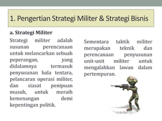 1. Pengertian Strategi Militer & Strategi Bisnis
a. Strategi Militer
Strategi militer adalah
susunan perencanaan
untuk melancarkan sebuah
peperangan, yang
didalamnya termasuk
penyusunan bala tentara,
pelancaran operasi militer,
dan siasat penipuan
musuh, untuk meraih
kemenangan demi
kepentingan politik.
Sementara taktik militer
merupakan teknik dan
perencanaan penyusunan
unit-unit militer untuk
mengalahkan lawan dalam
pertempuran.
 