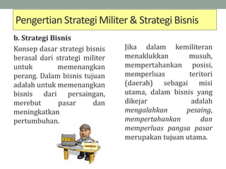 Pengertian Strategi Militer & Strategi Bisnis
b. Strategi Bisnis
Konsep dasar strategi bisnis
berasal dari strategi militer
untuk memenangkan
perang. Dalam bisnis tujuan
adalah untuk memenangkan
bisnis dari persaingan,
merebut pasar dan
meningkatkan
pertumbuhan.
Jika dalam kemiliteran
menaklukkan musuh,
mempertahankan posisi,
memperluas teritori
(daerah) sebagai misi
utama, dalam bisnis yang
dikejar adalah
mengalahkan pesaing,
mempertahankan dan
memperluas pangsa pasar
merupakan tujuan utama.
 