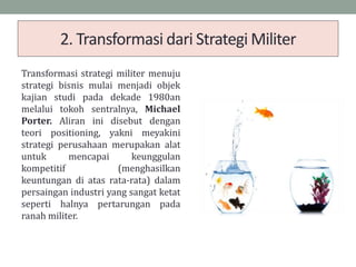 2. Transformasi dari Strategi Militer
Transformasi strategi militer menuju
strategi bisnis mulai menjadi objek
kajian studi pada dekade 1980an
melalui tokoh sentralnya, Michael
Porter. Aliran ini disebut dengan
teori positioning, yakni meyakini
strategi perusahaan merupakan alat
untuk mencapai keunggulan
kompetitif (menghasilkan
keuntungan di atas rata-rata) dalam
persaingan industri yang sangat ketat
seperti halnya pertarungan pada
ranah militer.
 