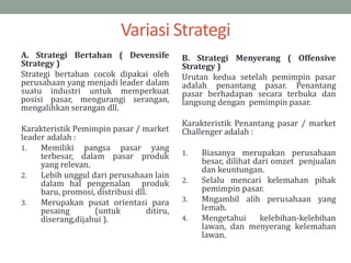 Variasi Strategi
A. Strategi Bertahan ( Devensife
Strategy )
Strategi bertahan cocok dipakai oleh
perusahaan yang menjadi leader dalam
suatu industri untuk memperkuat
posisi pasar, mengurangi serangan,
mengalihkan serangan dll.
Karakteristik Pemimpin pasar / market
leader adalah :
1. Memiliki pangsa pasar yang
terbesar, dalam pasar produk
yang relevan.
2. Lebih unggul dari perusahaan lain
dalam hal pengenalan produk
baru, promosi, distribusi dll.
3. Merupakan pusat orientasi para
pesaing (untuk ditiru,
diserang,dijahui ).
B. Strategi Menyerang ( Offensive
Strategy )
Urutan kedua setelah pemimpin pasar
adalah penantang pasar. Penantang
pasar berhadapan secara terbuka dan
langsung dengan pemimpin pasar.
Karakteristik Penantang pasar / market
Challenger adalah :
1. Biasanya merupakan perusahaan
besar, dilihat dari omzet penjualan
dan keuntungan.
2. Selalu mencari kelemahan pihak
pemimpin pasar.
3. Mngambil alih perusahaan yang
lemah.
4. Mengetahui kelebihan-kelebihan
lawan, dan menyerang kelemahan
lawan.
 