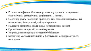  Розвивати інформаційно-консультативну діяльність з правових,
економічних, екологічних, соціальних… питань
 Особливу увагу необхідно приділяти тим соціальним групам, які
недостатньо інтегровані у місцеві громади
 Надавати підтримку внутрішньо переміщеним особам
 Організовувати простір для спілкування
 Запровадити концепцію «зеленої бібліотеки»
 Бібліотека має бути активною у формуванні медіаграмотності
населення.
 