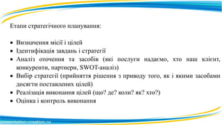 Етапи стратегічного планування:
 Визначення місії і цілей
 Ідентифікація завдань і стратегії
 Аналіз оточення та засобів (які послуги надаємо, хто наш клієнт,
конкуренти, партнери, SWOT-аналіз)
 Вибір стратегії (прийняття рішення з приводу того, як і якими засобами
досягти поставлених цілей)
 Реалізація виконання цілей (що? де? коли? як? хто?)
 Оцінка і контроль виконання
 