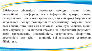 Бібліотечна діяльність переживає сьогодні значні зміни,
книгозбірні трансформуються в інформаційні центри, активно
співпрацюють з місцевими громадами, а ця співпраця базується на
актуальності послуг, розширенні їх асортименту, розумінні своєї
ролі і місця, того, чим і як бібліотека може бути корисна, вмінні
спрямовувати дії на потреби громади та передбачати результати
своїх напрацювань. Інноваційність, креативність, відкритість,
доступність для всіх – цінності, які визначають сьогодення
бібліотеки.
 