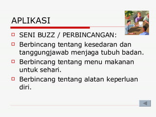 APLIKASI SENI BUZZ / PERBINCANGAN: Berbincang tentang kesedaran dan tanggungjawab menjaga tubuh badan. Berbincang tentang menu makanan untuk sehari. Berbincang tentang alatan keperluan diri. 