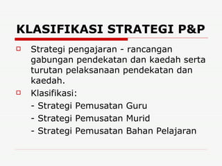 KLASIFIKASI STRATEGI P&P   Strategi pengajaran - rancangan gabungan pendekatan dan kaedah serta turutan pelaksanaan pendekatan dan kaedah. Klasifikasi: - Strategi Pemusatan Guru - Strategi Pemusatan Murid - Strategi Pemusatan Bahan Pelajaran 